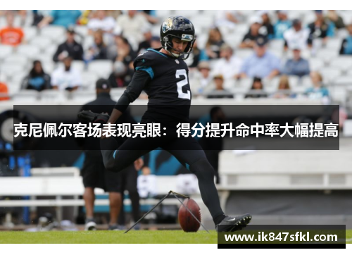 克尼佩尔客场表现亮眼：得分提升命中率大幅提高